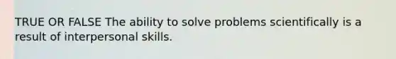 TRUE OR FALSE The ability to solve problems scientifically is a result of interpersonal skills.