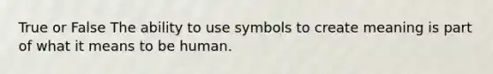 True or False The ability to use symbols to create meaning is part of what it means to be human.