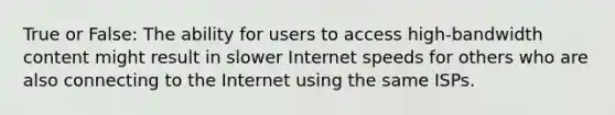 True or False: The ability for users to access high-bandwidth content might result in slower Internet speeds for others who are also connecting to the Internet using the same ISPs.