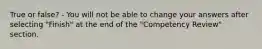 True or false? - You will not be able to change your answers after selecting "Finish" at the end of the "Competency Review" section.