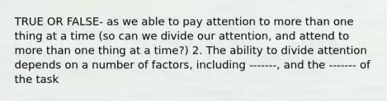 TRUE OR FALSE- as we able to pay attention to more than one thing at a time (so can we divide our attention, and attend to more than one thing at a time?) 2. The ability to divide attention depends on a number of factors, including -------, and the ------- of the task