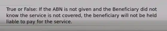 True or False: If the ABN is not given and the Beneficiary did not know the service is not covered, the beneficiary will not be held liable to pay for the service.