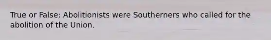 True or False: Abolitionists were Southerners who called for the abolition of the Union.