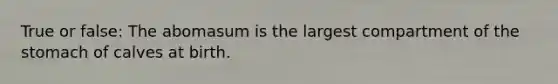 True or false: The abomasum is the largest compartment of the stomach of calves at birth.
