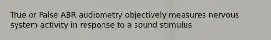 True or False ABR audiometry objectively measures nervous system activity in response to a sound stimulus