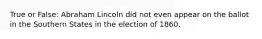 True or False: Abraham Lincoln did not even appear on the ballot in the Southern States in the election of 1860.