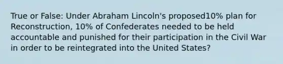 True or False: Under Abraham Lincoln's proposed10% plan for Reconstruction, 10% of Confederates needed to be held accountable and punished for their participation in the Civil War in order to be reintegrated into the United States?