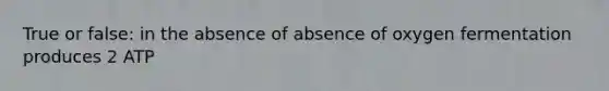 True or false: in the absence of absence of oxygen fermentation produces 2 ATP