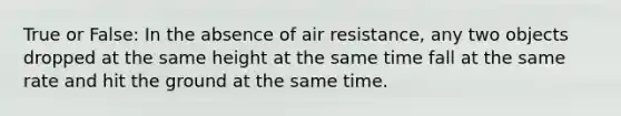 True or False: In the absence of air resistance, any two objects dropped at the same height at the same time fall at the same rate and hit the ground at the same time.