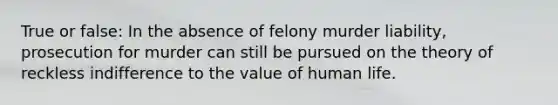 True or false: In the absence of felony murder liability, prosecution for murder can still be pursued on the theory of reckless indifference to the value of human life.