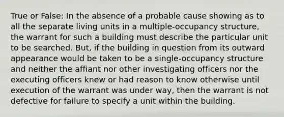 True or False: In the absence of a probable cause showing as to all the separate living units in a multiple-occupancy structure, the warrant for such a building must describe the particular unit to be searched. But, if the building in question from its outward appearance would be taken to be a single-occupancy structure and neither the affiant nor other investigating officers nor the executing officers knew or had reason to know otherwise until execution of the warrant was under way, then the warrant is not defective for failure to specify a unit within the building.