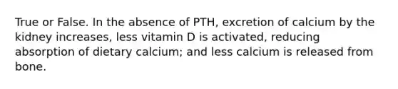 True or False. In the absence of PTH, excretion of calcium by the kidney increases, less vitamin D is activated, reducing absorption of dietary calcium; and less calcium is released from bone.