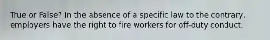 True or False? In the absence of a specific law to the contrary, employers have the right to fire workers for off-duty conduct.