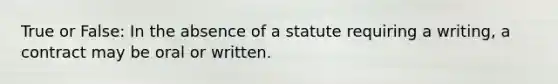 True or False: In the absence of a statute requiring a writing, a contract may be oral or written.