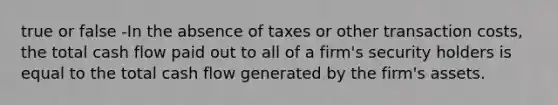 true or false -In the absence of taxes or other transaction costs, the total cash flow paid out to all of a firm's security holders is equal to the total cash flow generated by the firm's assets.