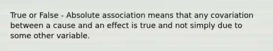 True or False - Absolute association means that any covariation between a cause and an effect is true and not simply due to some other variable.