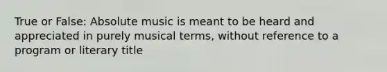 True or False: Absolute music is meant to be heard and appreciated in purely musical terms, without reference to a program or literary title