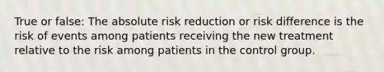 True or false: The absolute risk reduction or risk difference is the risk of events among patients receiving the new treatment relative to the risk among patients in the control group.