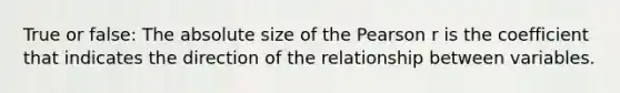 True or false: The absolute size of the Pearson r is the coefficient that indicates the direction of the relationship between variables.