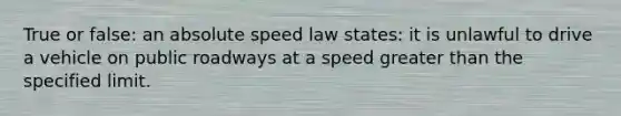 True or false: an absolute speed law states: it is unlawful to drive a vehicle on public roadways at a speed greater than the specified limit.