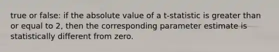 true or false: if the absolute value of a t-statistic is greater than or equal to 2, then the corresponding parameter estimate is statistically different from zero.