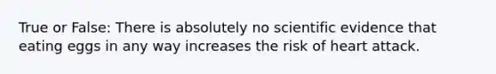 True or False: There is absolutely no scientific evidence that eating eggs in any way increases the risk of heart attack.