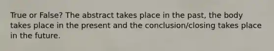 True or False? The abstract takes place in the past, the body takes place in the present and the conclusion/closing takes place in the future.