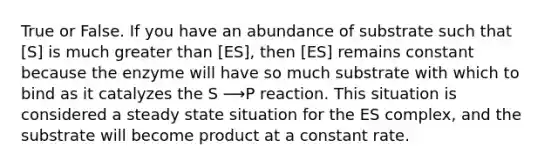 True or False. If you have an abundance of substrate such that [S] is much greater than [ES], then [ES] remains constant because the enzyme will have so much substrate with which to bind as it catalyzes the S ⟶P reaction. This situation is considered a steady state situation for the ES complex, and the substrate will become product at a constant rate.