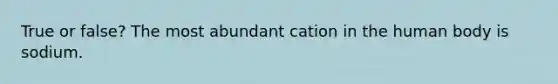 True or false? The most abundant cation in the human body is sodium.