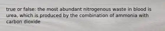 true or false: the most abundant nitrogenous waste in blood is urea, which is produced by the combination of ammonia with carbon dioxide