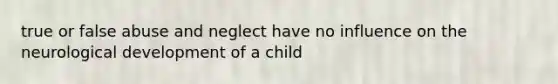 true or false abuse and neglect have no influence on the neurological development of a child