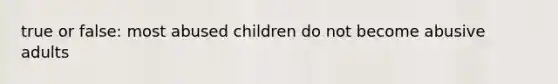 true or false: most abused children do not become abusive adults