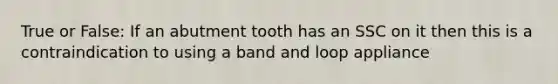 True or False: If an abutment tooth has an SSC on it then this is a contraindication to using a band and loop appliance