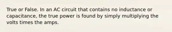 True or False. In an AC circuit that contains no inductance or capacitance, the true power is found by simply multiplying the volts times the amps.