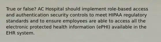 True or false? AC Hospital should implement role-based access and authentication security controls to meet HIPAA regulatory standards and to ensure employees are able to access all the electronic protected health information (ePHI) available in the EHR system.