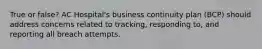 True or false? AC Hospital's business continuity plan (BCP) should address concerns related to tracking, responding to, and reporting all breach attempts.