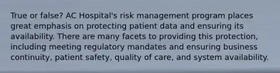 True or false? AC Hospital's risk management program places great emphasis on protecting patient data and ensuring its availability. There are many facets to providing this protection, including meeting regulatory mandates and ensuring business continuity, patient safety, quality of care, and system availability.