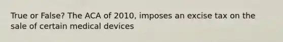 True or False? The ACA of 2010, imposes an excise tax on the sale of certain medical devices