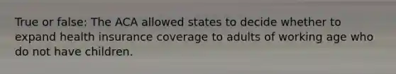 True or false: The ACA allowed states to decide whether to expand health insurance coverage to adults of working age who do not have children.