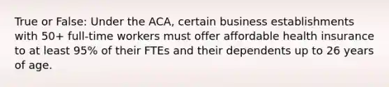 True or False: Under the ACA, certain business establishments with 50+ full-time workers must offer affordable health insurance to at least 95% of their FTEs and their dependents up to 26 years of age.