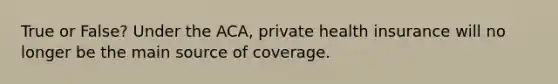 True or False? Under the ACA, private health insurance will no longer be the main source of coverage.