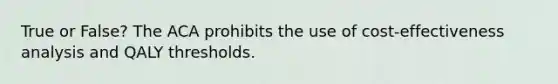 True or False? The ACA prohibits the use of cost-effectiveness analysis and QALY thresholds.