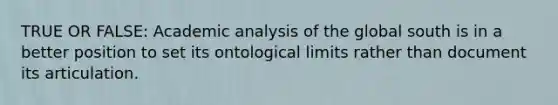 TRUE OR FALSE: Academic analysis of the global south is in a better position to set its ontological limits rather than document its articulation.