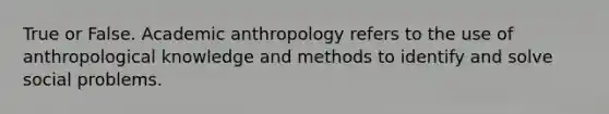 True or False. Academic anthropology refers to the use of anthropological knowledge and methods to identify and solve social problems.