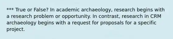 *** True or False? In academic archaeology, research begins with a research problem or opportunity. In contrast, research in CRM archaeology begins with a request for proposals for a specific project.