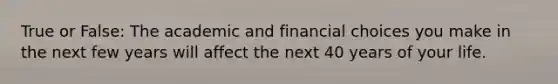 True or False: The academic and financial choices you make in the next few years will affect the next 40 years of your life.