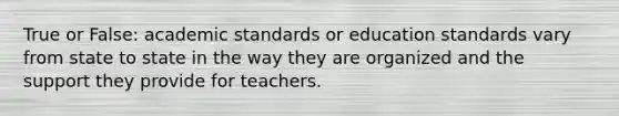 True or False: academic standards or education standards vary from state to state in the way they are organized and the support they provide for teachers.