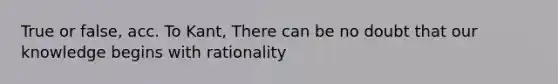 True or false, acc. To Kant, There can be no doubt that our knowledge begins with rationality