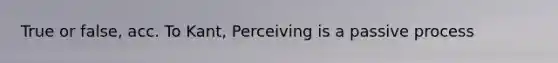 True or false, acc. To Kant, Perceiving is a passive process