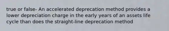 true or false- An accelerated deprecation method provides a lower depreciation charge in the early years of an assets life cycle than does the straight-line deprecation method